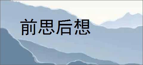 前思后想的意思,及其含义,前思后想基本解释